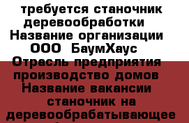 требуется станочник деревообработки  › Название организации ­ ООО “БаумХаус“ › Отрасль предприятия ­ производство домов › Название вакансии ­ станочник на деревообрабатывающее оборудование › Место работы ­ г. Мелеуз, Межрайбаза,  › Подчинение ­ начальнику цеха › Минимальный оклад ­ 14 000 › Возраст от ­ 30 › Возраст до ­ 55 - Башкортостан респ., Мелеузовский р-н, Мелеуз г. Работа » Вакансии   . Башкортостан респ.